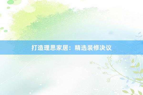 打造理思家居：精选装修决议
