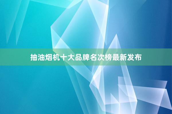 抽油烟机十大品牌名次榜最新发布