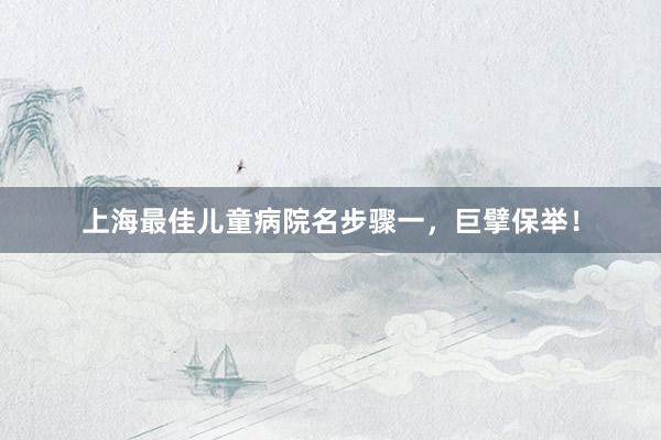 上海最佳儿童病院名步骤一，巨擘保举！