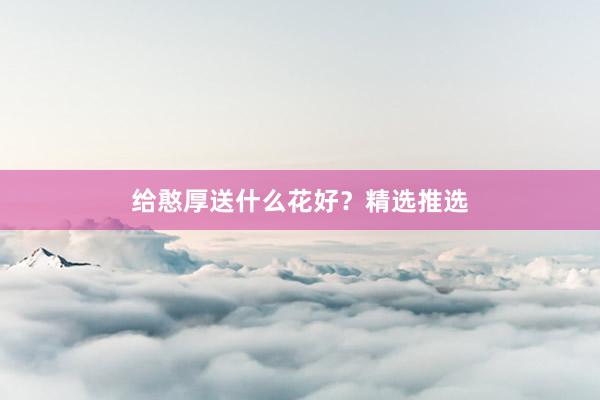 给憨厚送什么花好？精选推选